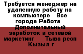 Требуется менеджер на удаленную работу на компьютере - Все города Работа » Дополнительный заработок и сетевой маркетинг   . Тыва респ.,Кызыл г.